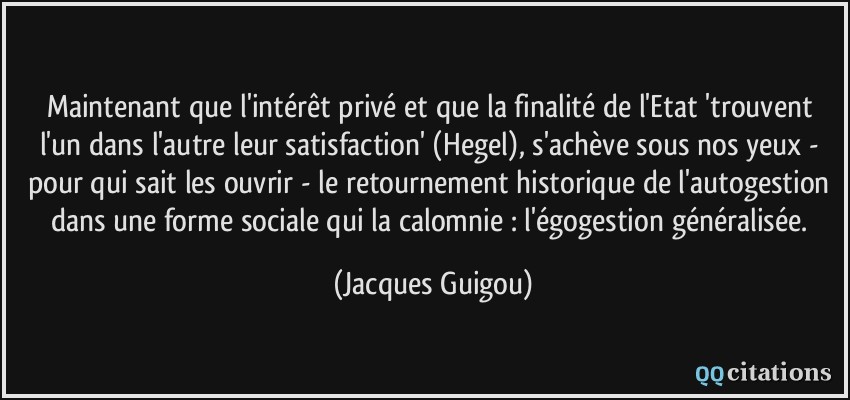 Maintenant que l'intérêt privé et que la finalité de l'Etat 'trouvent l'un dans l'autre leur satisfaction' (Hegel), s'achève sous nos yeux - pour qui sait les ouvrir - le retournement historique de l'autogestion dans une forme sociale qui la calomnie : l'égogestion généralisée.  - Jacques Guigou