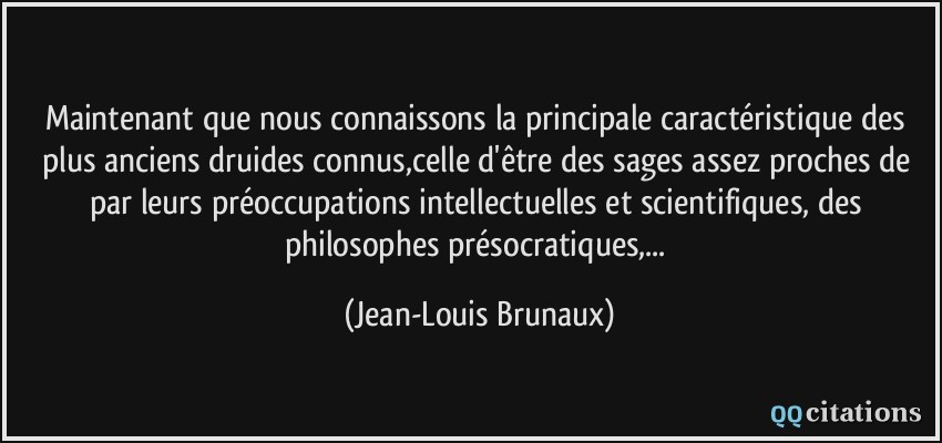 Maintenant que nous connaissons la principale caractéristique des plus anciens druides connus,celle d'être des sages assez proches de par leurs préoccupations intellectuelles et scientifiques, des philosophes présocratiques,...  - Jean-Louis Brunaux