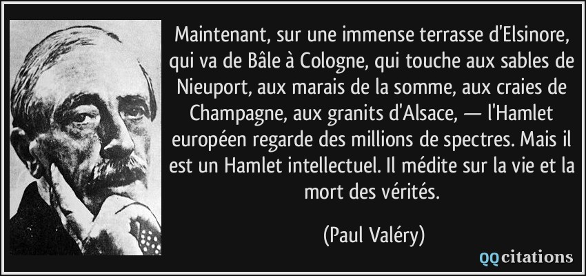 Maintenant, sur une immense terrasse d'Elsinore, qui va de Bâle à Cologne, qui touche aux sables de Nieuport, aux marais de la somme, aux craies de Champagne, aux granits d'Alsace, — l'Hamlet européen regarde des millions de spectres. Mais il est un Hamlet intellectuel. Il médite sur la vie et la mort des vérités.  - Paul Valéry