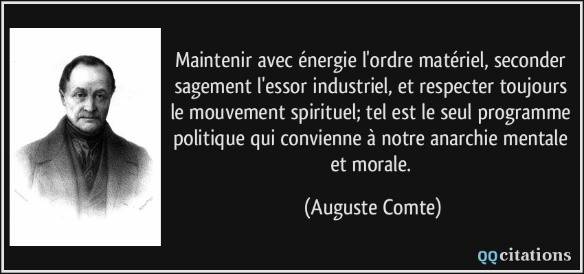 Maintenir avec énergie l'ordre matériel, seconder sagement l'essor industriel, et respecter toujours le mouvement spirituel; tel est le seul programme politique qui convienne à notre anarchie mentale et morale.  - Auguste Comte