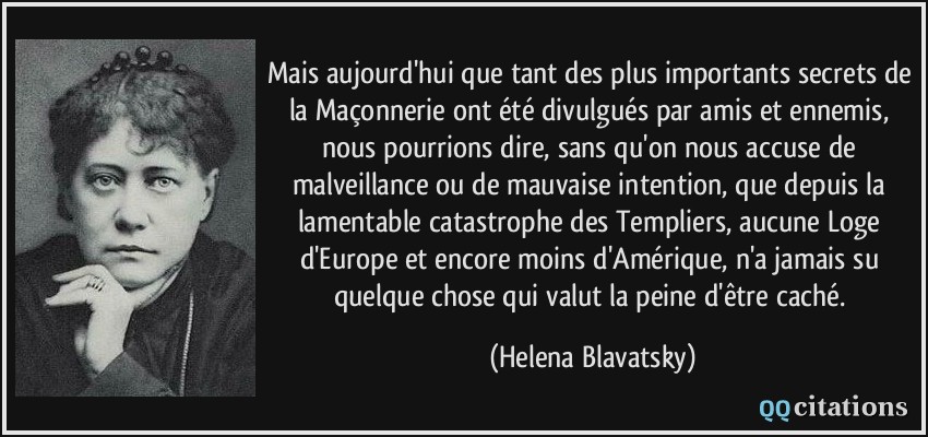 Mais aujourd'hui que tant des plus importants secrets de la Maçonnerie ont été divulgués par amis et ennemis, nous pourrions dire, sans qu'on nous accuse de malveillance ou de mauvaise intention, que depuis la lamentable catastrophe des Templiers, aucune Loge d'Europe et encore moins d'Amérique, n'a jamais su quelque chose qui valut la peine d'être caché.  - Helena Blavatsky