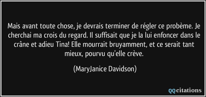 Mais avant toute chose, je devrais terminer de régler ce probème. Je cherchai ma crois du regard. Il suffisait que je la lui enfoncer dans le crâne et adieu Tina! Elle mourrait bruyamment, et ce serait tant mieux, pourvu qu'elle crève.  - MaryJanice Davidson