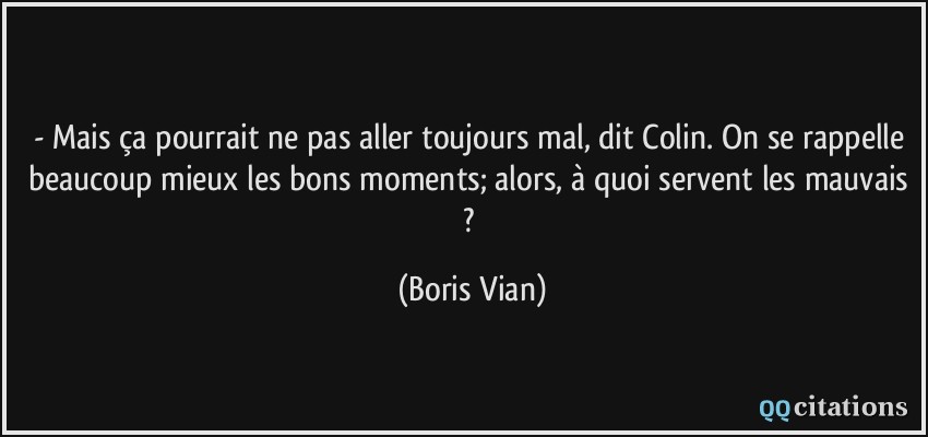 - Mais ça pourrait ne pas aller toujours mal, dit Colin. On se rappelle beaucoup mieux les bons moments; alors, à quoi servent les mauvais ?  - Boris Vian