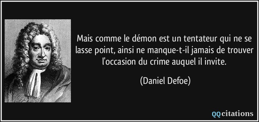 Mais comme le démon est un tentateur qui ne se lasse point, ainsi ne manque-t-il jamais de trouver l'occasion du crime auquel il invite.  - Daniel Defoe