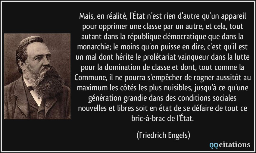 Mais, en réalité, l'État n'est rien d'autre qu'un appareil pour opprimer une classe par un autre, et cela, tout autant dans la république démocratique que dans la monarchie; le moins qu'on puisse en dire, c'est qu'il est un mal dont hérite le prolétariat vainqueur dans la lutte pour la domination de classe et dont, tout comme la Commune, il ne pourra s'empêcher de rogner aussitôt au maximum les côtés les plus nuisibles, jusqu'à ce qu'une génération grandie dans des conditions sociales nouvelles et libres soit en état de se défaire de tout ce bric-à-brac de l'État.  - Friedrich Engels