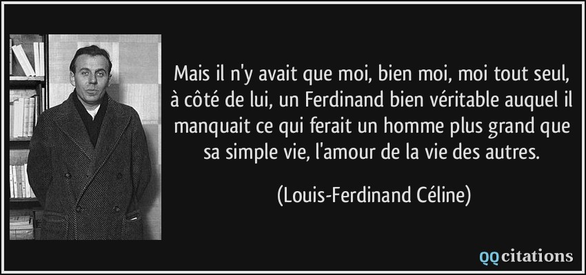 Mais il n'y avait que moi, bien moi, moi tout seul, à côté de lui, un Ferdinand bien véritable auquel il manquait ce qui ferait un homme plus grand que sa simple vie, l'amour de la vie des autres.  - Louis-Ferdinand Céline