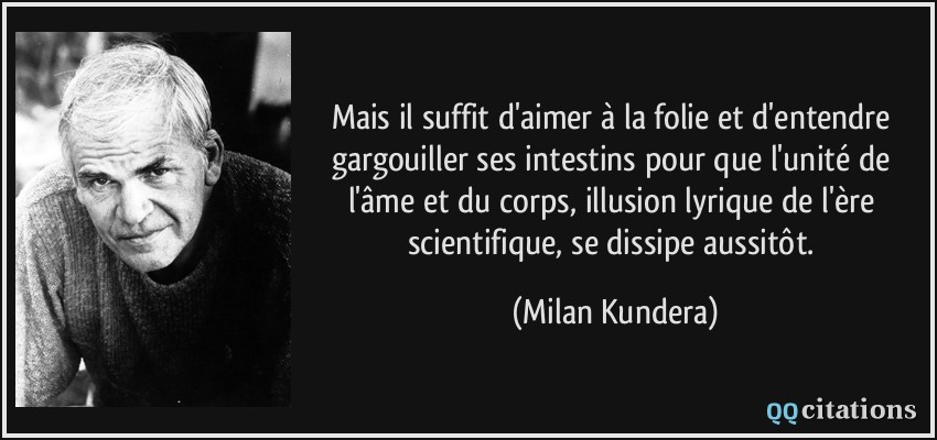 Mais il suffit d'aimer à la folie et d'entendre gargouiller ses intestins pour que l'unité de l'âme et du corps, illusion lyrique de l'ère scientifique, se dissipe aussitôt.  - Milan Kundera