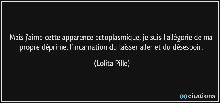 Mais j'aime cette apparence ectoplasmique, je suis l'allégorie de ma propre déprime, l'incarnation du laisser aller et du désespoir.  - Lolita Pille