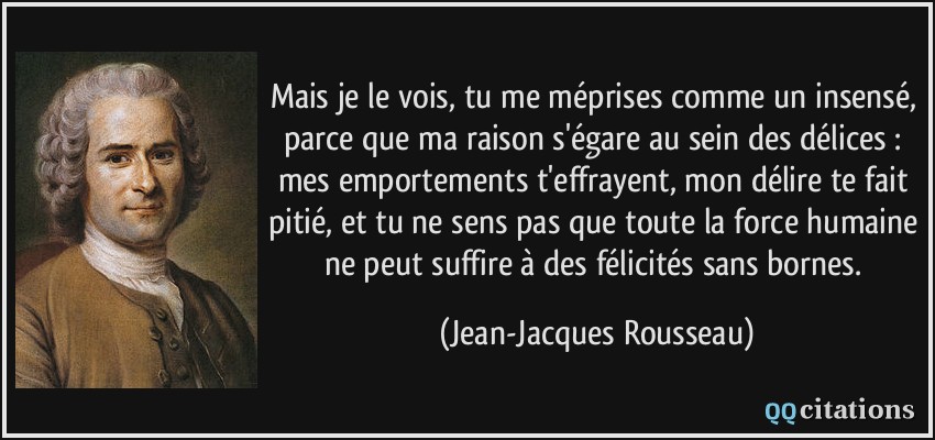 Mais je le vois, tu me méprises comme un insensé, parce que ma raison s'égare au sein des délices : mes emportements t'effrayent, mon délire te fait pitié, et tu ne sens pas que toute la force humaine ne peut suffire à des félicités sans bornes.  - Jean-Jacques Rousseau