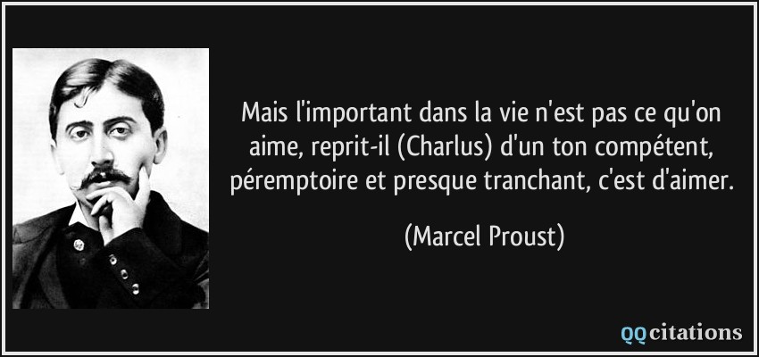 Mais l'important dans la vie n'est pas ce qu'on aime, reprit-il (Charlus) d'un ton compétent, péremptoire et presque tranchant, c'est d'aimer.  - Marcel Proust