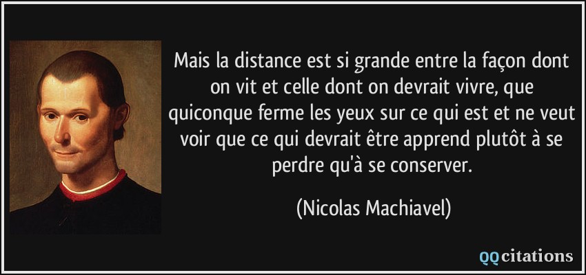 Mais la distance est si grande entre la façon dont on vit et celle dont on devrait vivre, que quiconque ferme les yeux sur ce qui est et ne veut voir que ce qui devrait être apprend plutôt à se perdre qu'à se conserver.  - Nicolas Machiavel