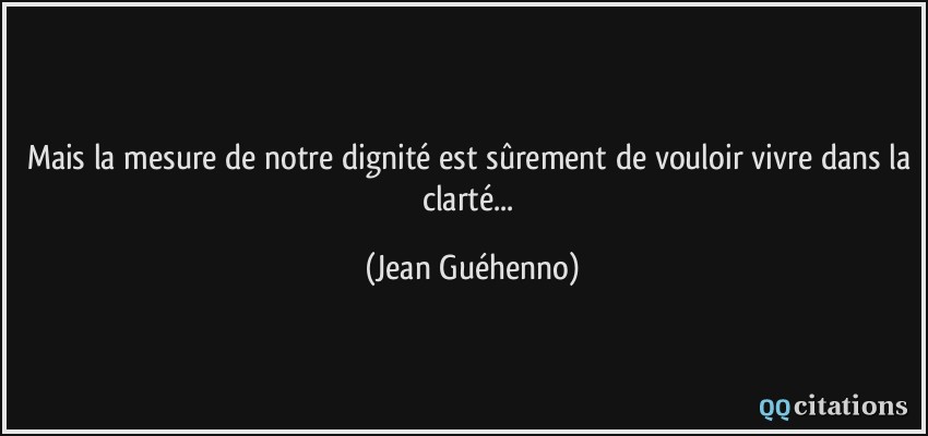 Mais la mesure de notre dignité est sûrement de vouloir vivre dans la clarté...  - Jean Guéhenno