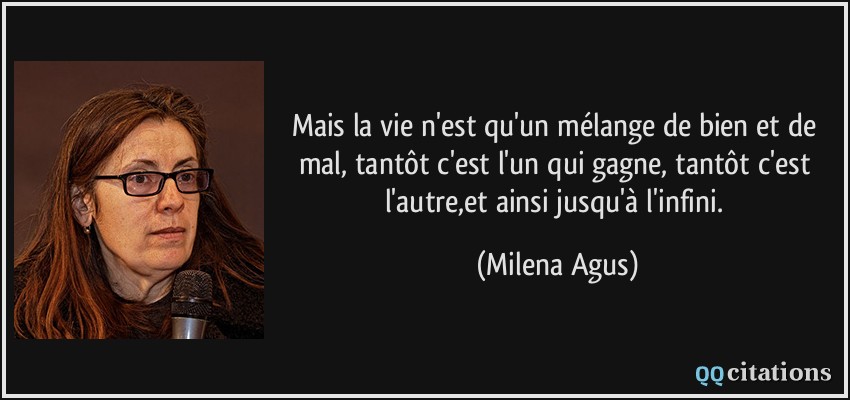 Mais la vie n'est qu'un mélange de bien et de mal, tantôt c'est l'un qui gagne, tantôt c'est l'autre,et ainsi jusqu'à l'infini.  - Milena Agus