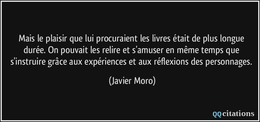 Mais le plaisir que lui procuraient les livres était de plus longue durée. On pouvait les relire et s'amuser en même temps que s'instruire grâce aux expériences et aux réflexions des personnages.  - Javier Moro