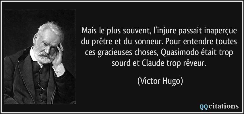 Mais le plus souvent, l'injure passait inaperçue du prêtre et du sonneur. Pour entendre toutes ces gracieuses choses, Quasimodo était trop sourd et Claude trop rêveur.  - Victor Hugo