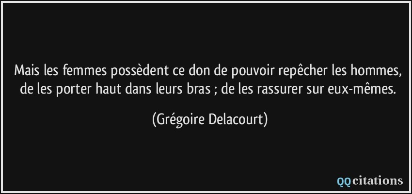 Mais les femmes possèdent ce don de pouvoir repêcher les hommes, de les porter haut dans leurs bras ; de les rassurer sur eux-mêmes.  - Grégoire Delacourt