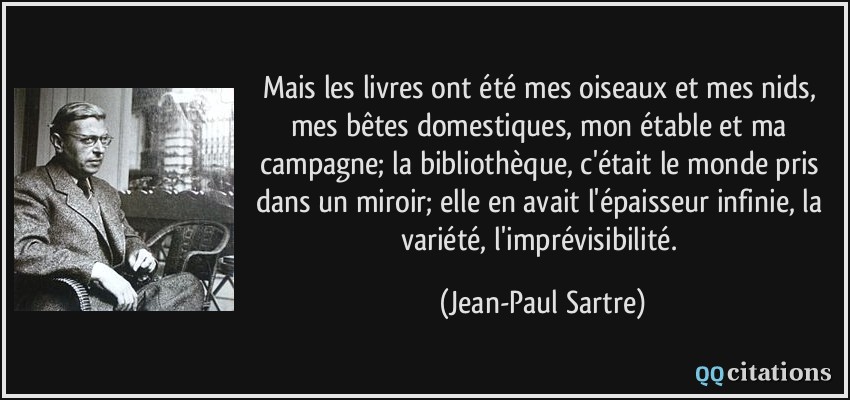 Mais les livres ont été mes oiseaux et mes nids, mes bêtes domestiques, mon étable et ma campagne; la bibliothèque, c'était le monde pris dans un miroir; elle en avait l'épaisseur infinie, la variété, l'imprévisibilité.  - Jean-Paul Sartre