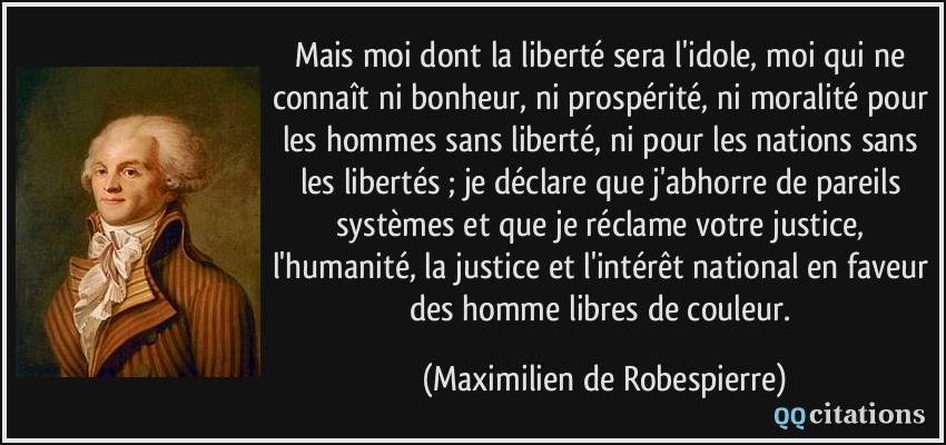 Mais moi dont la liberté sera l'idole, moi qui ne connaît ni bonheur, ni prospérité, ni moralité pour les hommes sans liberté, ni pour les nations sans les libertés ; je déclare que j'abhorre de pareils systèmes et que je réclame votre justice, l'humanité, la justice et l'intérêt national en faveur des homme libres de couleur.  - Maximilien de Robespierre