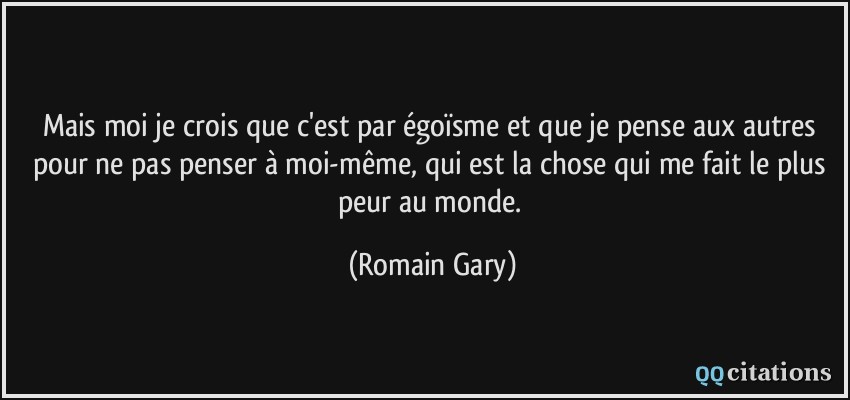 Mais moi je crois que c'est par égoïsme et que je pense aux autres pour ne pas penser à moi-même, qui est la chose qui me fait le plus peur au monde.  - Romain Gary