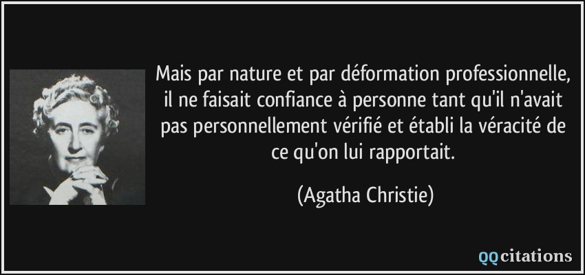 Mais par nature et par déformation professionnelle, il ne faisait confiance à personne tant qu'il n'avait pas personnellement vérifié et établi la véracité de ce qu'on lui rapportait.  - Agatha Christie