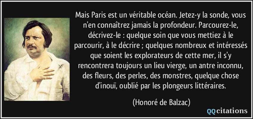 Mais Paris est un véritable océan. Jetez-y la sonde, vous n'en connaîtrez jamais la profondeur. Parcourez-le, décrivez-le : quelque soin que vous mettiez à le parcourir, à le décrire ; quelques nombreux et intéressés que soient les explorateurs de cette mer, il s'y rencontrera toujours un lieu vierge, un antre inconnu, des fleurs, des perles, des monstres, quelque chose d'inouï, oublié par les plongeurs littéraires.  - Honoré de Balzac
