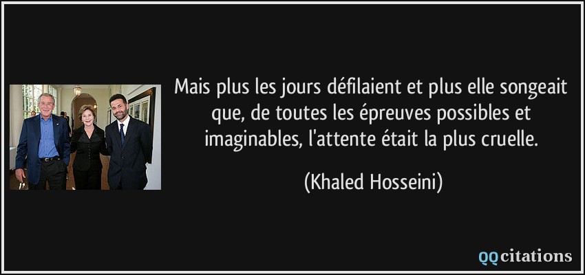 Mais plus les jours défilaient et plus elle songeait que, de toutes les épreuves possibles et imaginables, l'attente était la plus cruelle.  - Khaled Hosseini