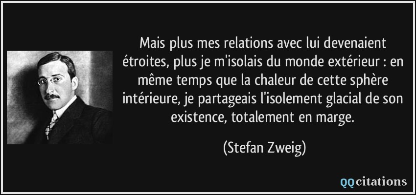 Mais plus mes relations avec lui devenaient étroites, plus je m'isolais du monde extérieur : en même temps que la chaleur de cette sphère intérieure, je partageais l'isolement glacial de son existence, totalement en marge.  - Stefan Zweig