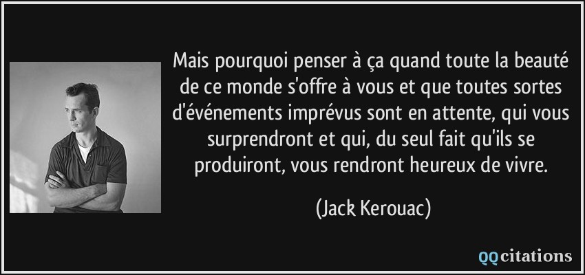 Mais pourquoi penser à ça quand toute la beauté de ce monde s'offre à vous et que toutes sortes d'événements imprévus sont en attente, qui vous surprendront et qui, du seul fait qu'ils se produiront, vous rendront heureux de vivre.  - Jack Kerouac
