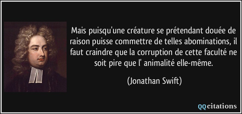 Mais puisqu'une créature se prétendant douée de raison puisse commettre de telles abominations, il faut craindre que la corruption de cette faculté ne soit pire que l' animalité elle-même.  - Jonathan Swift