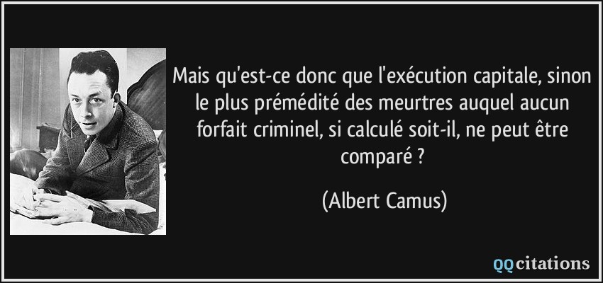 Mais qu'est-ce donc que l'exécution capitale, sinon le plus prémédité des meurtres auquel aucun forfait criminel, si calculé soit-il, ne peut être comparé ?  - Albert Camus