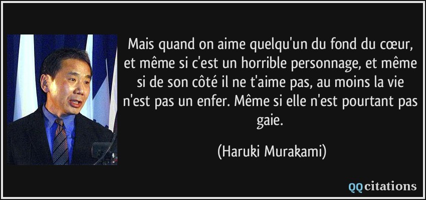 Mais quand on aime quelqu'un du fond du cœur, et même si c'est un horrible personnage, et même si de son côté il ne t'aime pas, au moins la vie n'est pas un enfer. Même si elle n'est pourtant pas gaie.  - Haruki Murakami