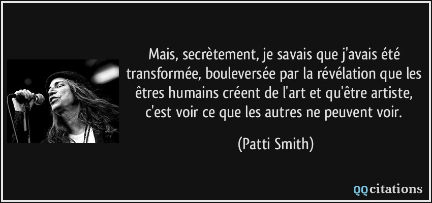 Mais, secrètement, je savais que j'avais été transformée, bouleversée par la révélation que les êtres humains créent de l'art et qu'être artiste, c'est voir ce que les autres ne peuvent voir.  - Patti Smith