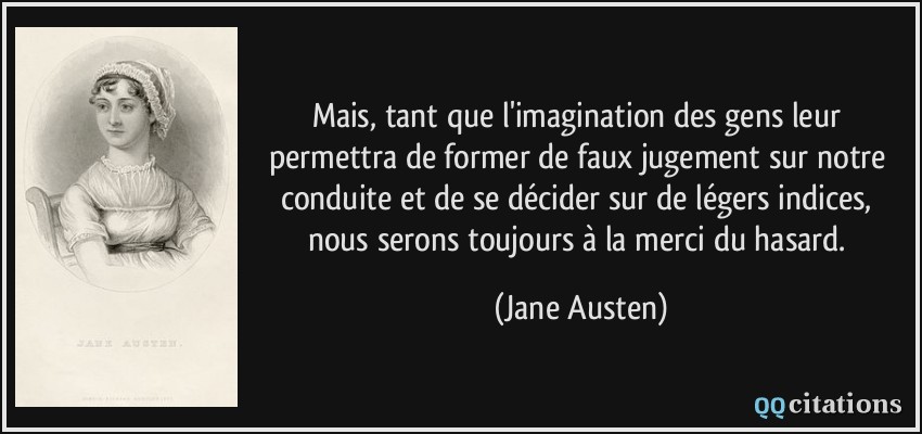 Mais, tant que l'imagination des gens leur permettra de former de faux jugement sur notre conduite et de se décider sur de légers indices, nous serons toujours à la merci du hasard.  - Jane Austen