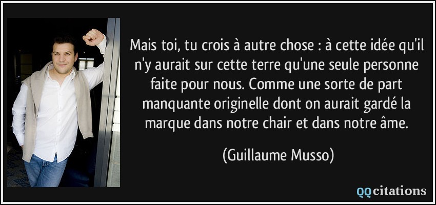 Mais toi, tu crois à autre chose : à cette idée qu'il n'y aurait sur cette terre qu'une seule personne faite pour nous. Comme une sorte de part manquante originelle dont on aurait gardé la marque dans notre chair et dans notre âme.  - Guillaume Musso