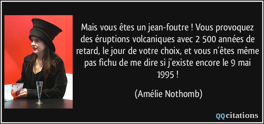 Mais vous êtes un jean-foutre ! Vous provoquez des éruptions volcaniques avec 2 500 années de retard, le jour de votre choix, et vous n'êtes même pas fichu de me dire si j'existe encore le 9 mai 1995 !  - Amélie Nothomb
