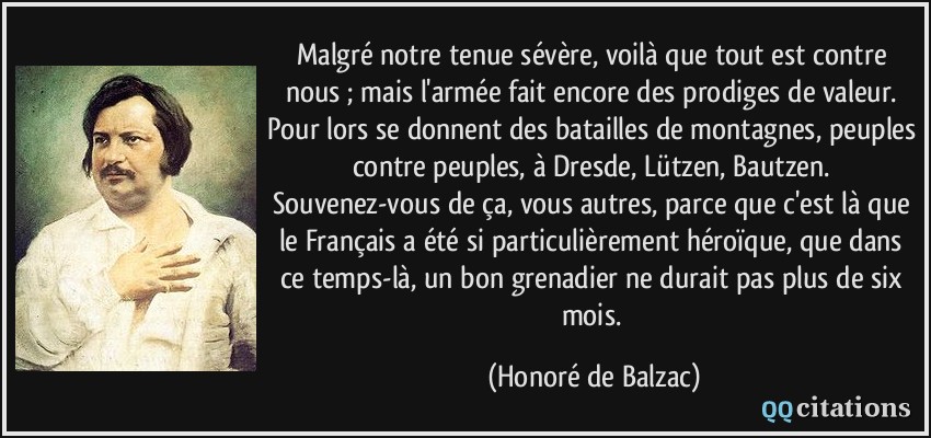 Malgré notre tenue sévère, voilà que tout est contre nous ; mais l'armée fait encore des prodiges de valeur. Pour lors se donnent des batailles de montagnes, peuples contre peuples, à Dresde, Lützen, Bautzen. Souvenez-vous de ça, vous autres, parce que c'est là que le Français a été si particulièrement héroïque, que dans ce temps-là, un bon grenadier ne durait pas plus de six mois.  - Honoré de Balzac