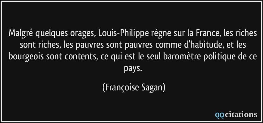 Malgré quelques orages, Louis-Philippe règne sur la France, les riches sont riches, les pauvres sont pauvres comme d'habitude, et les bourgeois sont contents, ce qui est le seul baromètre politique de ce pays.  - Françoise Sagan