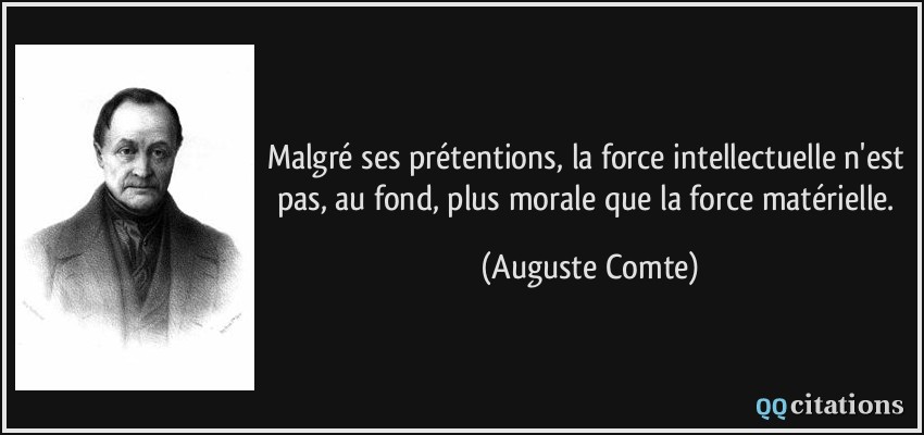 Malgré ses prétentions, la force intellectuelle n'est pas, au fond, plus morale que la force matérielle.  - Auguste Comte