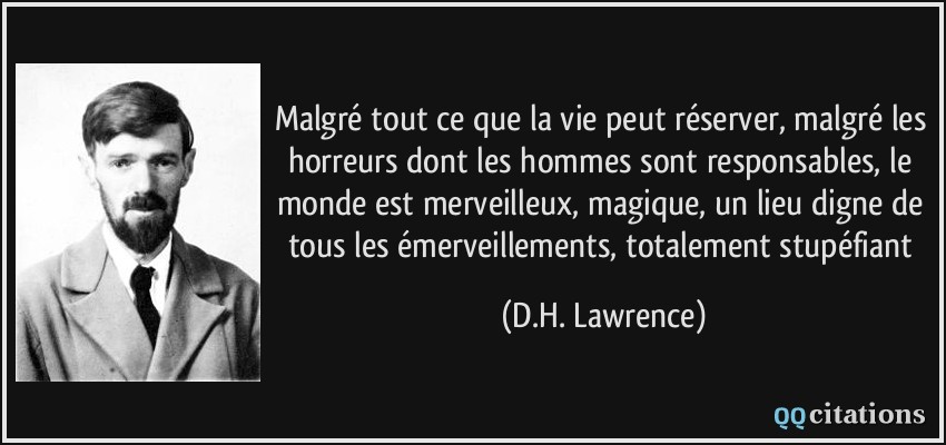 Malgré tout ce que la vie peut réserver, malgré les horreurs dont les hommes sont responsables, le monde est merveilleux, magique, un lieu digne de tous les émerveillements, totalement stupéfiant  - D.H. Lawrence
