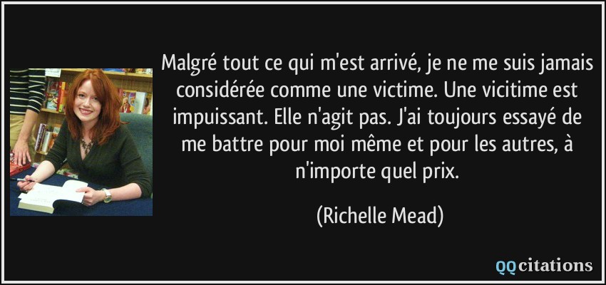 Malgré tout ce qui m'est arrivé, je ne me suis jamais considérée comme une victime. Une vicitime est impuissant. Elle n'agit pas. J'ai toujours essayé de me battre pour moi même et pour les autres, à n'importe quel prix.  - Richelle Mead