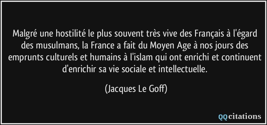 Malgré une hostilité le plus souvent très vive des Français à l'égard des musulmans, la France a fait du Moyen Age à nos jours des emprunts culturels et humains à l'islam qui ont enrichi et continuent d'enrichir sa vie sociale et intellectuelle.  - Jacques Le Goff