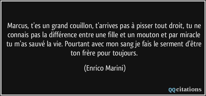 Marcus, t'es un grand couillon, t'arrives pas à pisser tout droit, tu ne connais pas la différence entre une fille et un mouton et par miracle tu m'as sauvé la vie. Pourtant avec mon sang je fais le serment d'être ton frère pour toujours.  - Enrico Marini