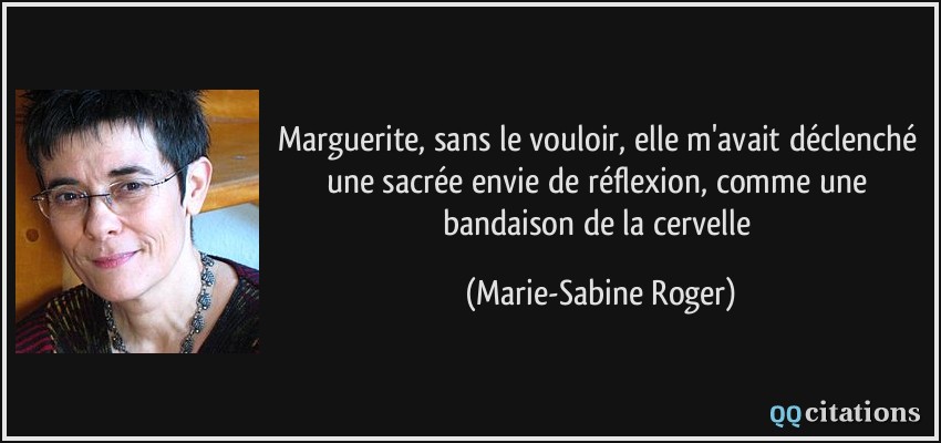Marguerite, sans le vouloir, elle m'avait déclenché une sacrée envie de réflexion, comme une bandaison de la cervelle  - Marie-Sabine Roger