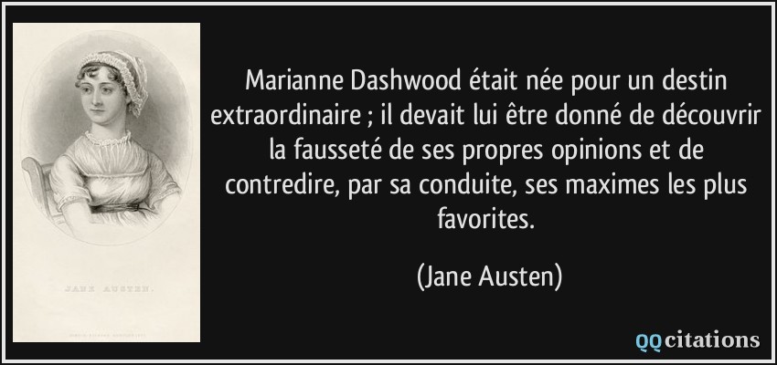 Marianne Dashwood était née pour un destin extraordinaire ; il devait lui être donné de découvrir la fausseté de ses propres opinions et de contredire, par sa conduite, ses maximes les plus favorites.  - Jane Austen