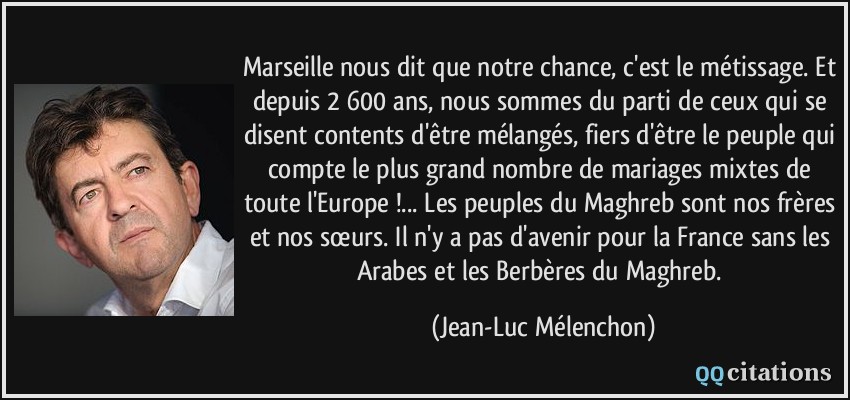 Marseille nous dit que notre chance, c'est le métissage. Et depuis 2 600 ans, nous sommes du parti de ceux qui se disent contents d'être mélangés, fiers d'être le peuple qui compte le plus grand nombre de mariages mixtes de toute l'Europe !... Les peuples du Maghreb sont nos frères et nos sœurs. Il n'y a pas d'avenir pour la France sans les Arabes et les Berbères du Maghreb.  - Jean-Luc Mélenchon