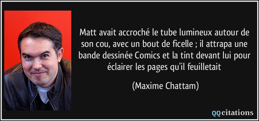 Matt avait accroché le tube lumineux autour de son cou, avec un bout de ficelle ; il attrapa une bande dessinée Comics et la tint devant lui pour éclairer les pages qu'il feuilletait  - Maxime Chattam