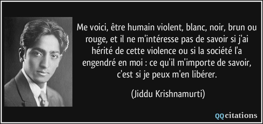 Me voici, être humain violent, blanc, noir, brun ou rouge, et il ne m'intéresse pas de savoir si j'ai hérité de cette violence ou si la société l'a engendré en moi : ce qu'il m'importe de savoir, c'est si je peux m'en libérer.  - Jiddu Krishnamurti