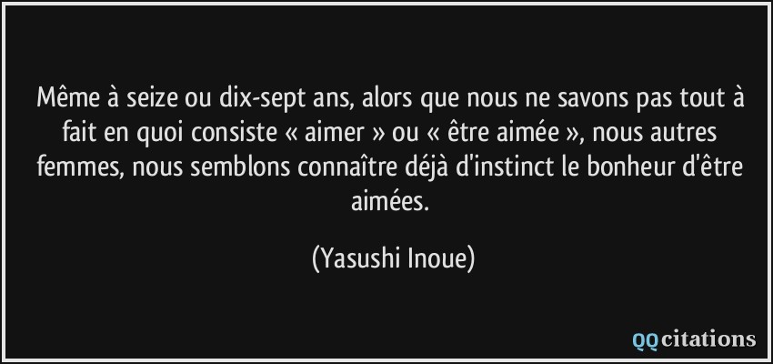 Même à seize ou dix-sept ans, alors que nous ne savons pas tout à fait en quoi consiste « aimer » ou « être aimée », nous autres femmes, nous semblons connaître déjà d'instinct le bonheur d'être aimées.  - Yasushi Inoue