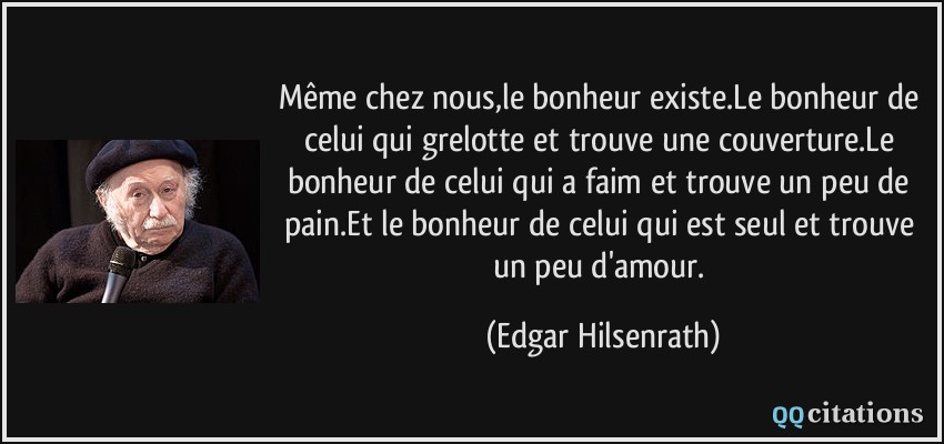 Même chez nous,le bonheur existe.Le bonheur de celui qui grelotte et trouve une couverture.Le bonheur de celui qui a faim et trouve un peu de pain.Et le bonheur de celui qui est seul et trouve un peu d'amour.  - Edgar Hilsenrath