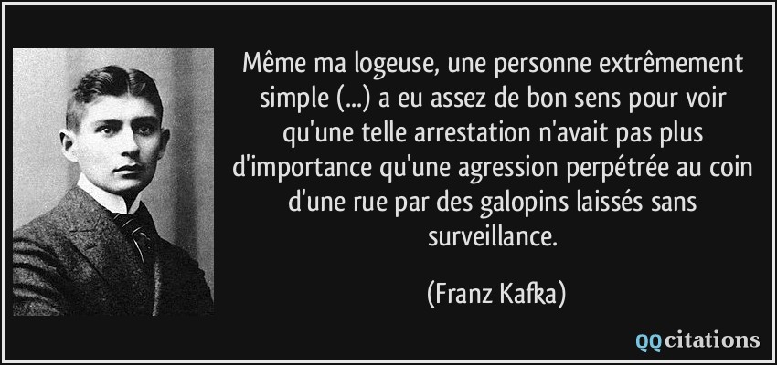 Même ma logeuse, une personne extrêmement simple (...) a eu assez de bon sens pour voir qu'une telle arrestation n'avait pas plus d'importance qu'une agression perpétrée au coin d'une rue par des galopins laissés sans surveillance.  - Franz Kafka